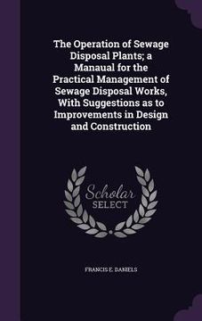 portada The Operation of Sewage Disposal Plants; a Manaual for the Practical Management of Sewage Disposal Works, With Suggestions as to Improvements in Desig (en Inglés)