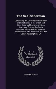 portada The Sea-fisherman: Comprising the Chief Methods Of Hook and Line Fishing in the British and Other Seas, and Remarks on Nets, Boats, and B (en Inglés)