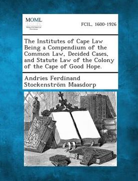 portada The Institutes of Cape Law Being a Compendium of the Common Law, Decided Cases, and Statute Law of the Colony of the Cape of Good Hope. (en Inglés)