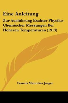 portada Eine Anleitung: Zur Ausfuhrung Exakter Physiko-Chemischer Messungen Bei Hoheren Temperaturen (1913) (en Alemán)