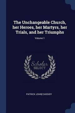 portada The Unchangeable Church, her Heroes, her Martyrs, her Trials, and her Triumphs; Volume 1 (en Inglés)