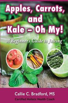 portada Apples, Carrots and Kale, Oh My: A Beginners Guide to Juicing (en Inglés)