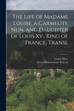 portada The Life of Madame Louise, a Carmelite Nun, and Daughter of Louis Xv., King of France, Transl (en Inglés)