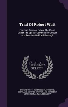 portada Trial Of Robert Watt: For High Treason, Before The Court, Under The Special Commission Of Oyer And Terminer Held At Edinburgh