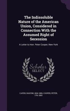 portada The Indissoluble Nature of the American Union, Considered in Connection With the Assumed Right of Secession: A Letter to Hon. Peter Cooper, New York