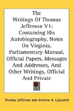 portada the writings of thomas jefferson v1: containing his autobiography, notes on virginia, parliamentary manual, official papers, messages and addresses, a
