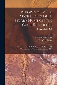 portada Reports of Mr. A. Michel and Dr. T. Sterry Hunt on the Gold Region of Canada [microform]: Transmitted by Sir W.E. Logan to the Honourable Commissioner