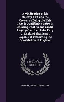 portada A Vindication of his Majesty's Title to the Crown, as Being the Heir That is Qualified to Enjoy it. Shewing That no one can be Legally Qualified to be (en Inglés)