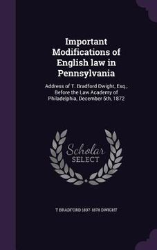 portada Important Modifications of English law in Pennsylvania: Address of T. Bradford Dwight, Esq., Before the Law Academy of Philadelphia, December 5th, 187 (in English)