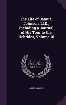 portada The Life of Samuel Johnson, Ll.D., Including a Journal of His Tour to the Hebrides, Volume 10 (en Inglés)