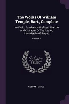 portada The Works Of William Temple, Bart., Complete: In 4 Vol.: To Which Is Prefixed, The Life And Character Of The Author, Considerably Enlarged; Volume 4 (en Inglés)