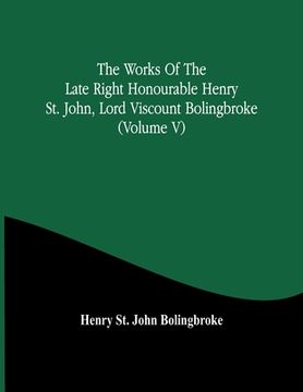 portada The Works Of The Late Right Honourable Henry St. John, Lord Viscount Bolingbroke (Volume V) (en Inglés)