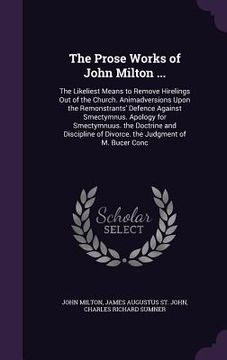 portada The Prose Works of John Milton ...: The Likeliest Means to Remove Hirelings Out of the Church. Animadversions Upon the Remonstrants' Defence Against S