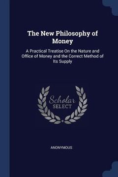 portada The New Philosophy of Money: A Practical Treatise On the Nature and Office of Money and the Correct Method of Its Supply