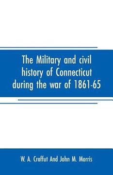 portada The military and civil history of Connecticut during the war of 1861-65: comprising a detailed account of the various regiments and batteries, through (en Inglés)