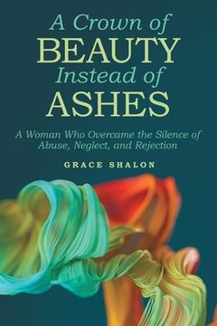 portada A Crown of Beauty Instead of Ashes: A Woman Who Overcame the Silence of Abuse, Neglect, and Rejection (en Inglés)