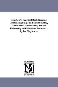 portada mayhew's practical book keeping embracing single and double entry, commercial calculations, and the philosophy and morals of business ... by ira mayhe (in English)