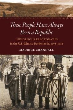portada These People Have Always Been a Republic: Indigenous Electorates in the U.S.-Mexico Borderlands, 1598-1912 (en Inglés)