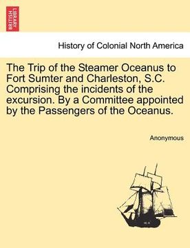 portada the trip of the steamer oceanus to fort sumter and charleston, s.c. comprising the incidents of the excursion. by a committee appointed by the passeng (en Inglés)