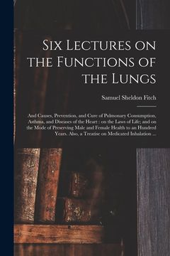 portada Six Lectures on the Functions of the Lungs; and Causes, Prevention, and Cure of Pulmonary Consumption, Asthma, and Diseases of the Heart: on the Laws (in English)