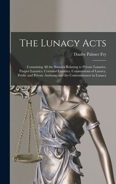 portada The Lunacy Acts: Containing All the Statutes Relating to Private Lunatics, Pauper Lunatics, Criminal Lunatics, Commissions of Lunacy, P
