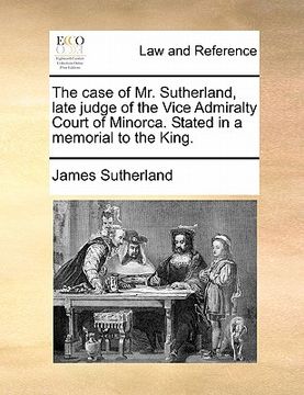 portada the case of mr. sutherland, late judge of the vice admiralty court of minorca. stated in a memorial to the king. (en Inglés)