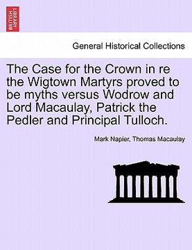 portada the case for the crown in re the wigtown martyrs proved to be myths versus wodrow and lord macaulay, patrick the pedler and principal tulloch. (en Inglés)