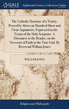 portada The Catholic Doctrine of a Trinity, Proved by Above an Hundred Short and Clear Arguments, Expressed in the Terms of the Holy Scripture. a Discourse to ... in the True God. by Reverend William Jones (in English)