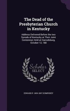 portada The Dead of the Presbyterian Church in Kentucky: Address Delivered Before the two Synods of Kentucky at Their Joint Centennial, Held at Harrodsburg, O (en Inglés)