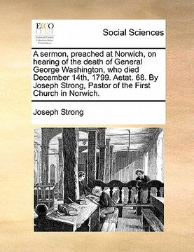 portada a sermon, preached at norwich, on hearing of the death of general george washington, who died december 14th, 1799. aetat. 68. by joseph strong, past (en Inglés)