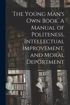 portada The Young Man's Own Book. A Manual of Politeness, Intellectual Improvement, and Moral Deportment (en Inglés)