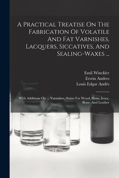 portada A Practical Treatise On The Fabrication Of Volatile And Fat Varnishes, Lacquers, Siccatives, And Sealing-waxes ...: With Additions On ... Varnishes, S (en Inglés)