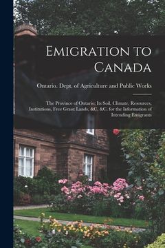 portada Emigration to Canada: the Province of Ontario; Its Soil, Climate, Resources, Institutions, Free Grant Lands, &c, &c. for the Information of (en Inglés)