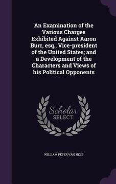 portada An Examination of the Various Charges Exhibited Against Aaron Burr, esq., Vice-president of the United States; and a Development of the Characters and (en Inglés)