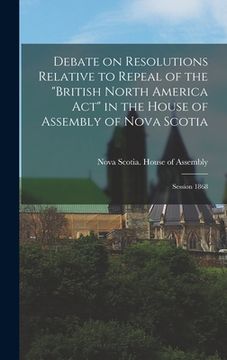 portada Debate on Resolutions Relative to Repeal of the "British North America Act" in the House of Assembly of Nova Scotia; Session 1868 [microform]