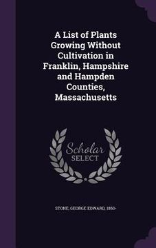 portada A List of Plants Growing Without Cultivation in Franklin, Hampshire and Hampden Counties, Massachusetts (en Inglés)