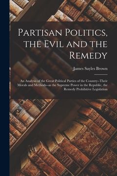 portada Partisan Politics, the Evil and the Remedy; an Analysis of the Great Political Parties of the Country--their Morals and Methods--as the Supreme Power (en Inglés)