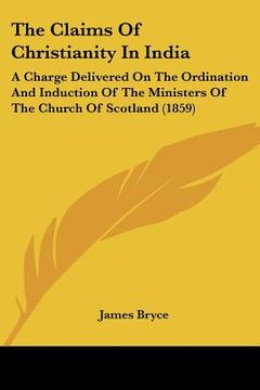 portada the claims of christianity in india: a charge delivered on the ordination and induction of the ministers of the church of scotland (1859) (en Inglés)