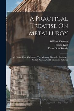 portada A Practical Treatise On Metallurgy: Lead, Silver, Zinc, Cadmium, Tin, Mercury, Bismuth, Antimony, Nickel, Arsenic, Gold, Platinum, Sulphur (en Inglés)