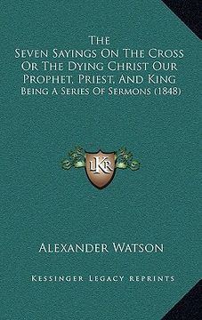 portada the seven sayings on the cross or the dying christ our prophet, priest, and king: being a series of sermons (1848) (en Inglés)