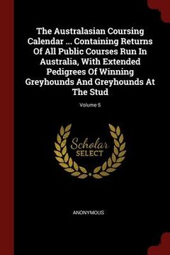 portada The Australasian Coursing Calendar ... Containing Returns Of All Public Courses Run In Australia, With Extended Pedigrees Of Winning Greyhounds And Gr (in English)
