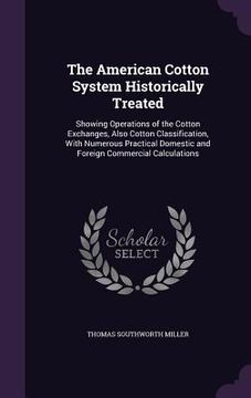 portada The American Cotton System Historically Treated: Showing Operations of the Cotton Exchanges, Also Cotton Classification, With Numerous Practical Domes