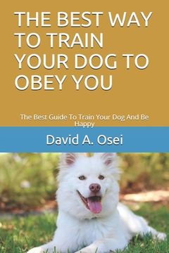 portada The Best Way to Train Your Dog to Obey You: The Best Guide To Train Your Dog And Be Happy (en Inglés)
