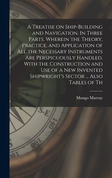 portada A Treatise on Ship-building and Navigation. In Three Parts, Wherein the Theory, Practice, and Application of all the Necessary Instruments are Perspic (en Inglés)