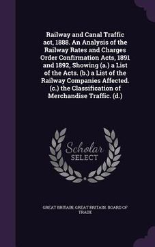 portada Railway and Canal Traffic act, 1888. An Analysis of the Railway Rates and Charges Order Confirmation Acts, 1891 and 1892, Showing (a.) a List of the A (en Inglés)