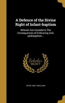 portada A Defence of the Divine Right of Infant-baptism: Wherein Are Consider'd, The Consequences of Embracing Anti-pedobaptism .. (in English)