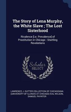 portada The Story of Lena Murphy, the White Slave; The Lost Sisterhood: Rivalence [i.e. Prevalence] of Prostitution in Chicago: Startling Revelations