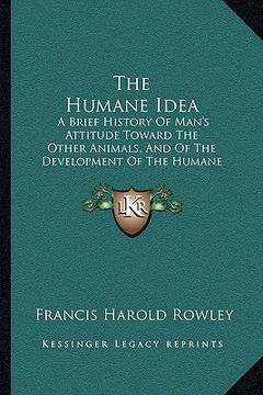 portada the humane idea: a brief history of man's attitude toward the other animals, and of the development of the humane spirit into organized (en Inglés)