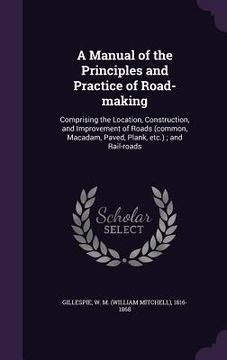 portada A Manual of the Principles and Practice of Road-making: Comprising the Location, Construction, and Improvement of Roads (common, Macadam, Paved, Plank (en Inglés)