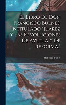 portada El Libro de don Francisco Bulnes, Intitulado Juarez y las Revoluciones de Ayutla y de Reforma. (in Spanish)